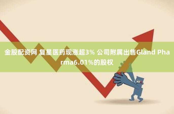 金股配资网 复星医药现涨超3% 公司附属出售Gland Pharma6.01%的股权