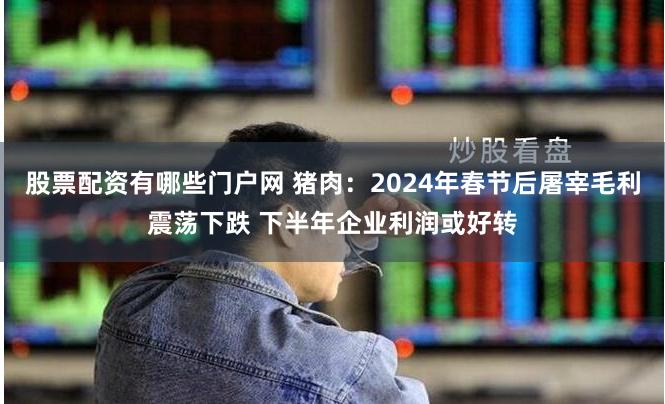 股票配资有哪些门户网 猪肉：2024年春节后屠宰毛利震荡下跌 下半年企业利润或好转