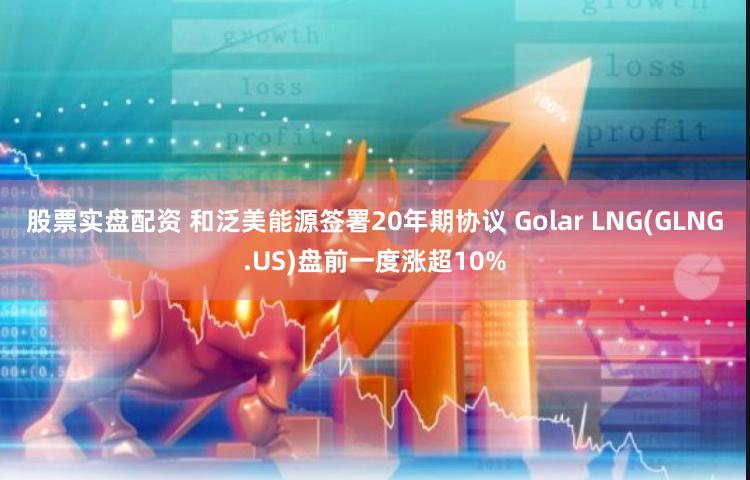 股票实盘配资 和泛美能源签署20年期协议 Golar LNG(GLNG.US)盘前一度涨超10%