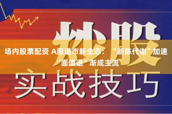 场内股票配资 A股退市新生态： “新陈代谢”加速 “面值退”渐成主流