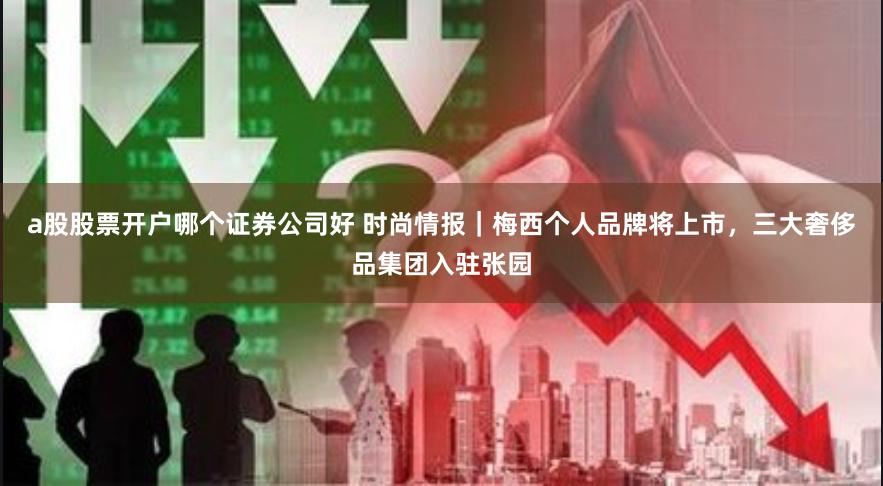 a股股票开户哪个证券公司好 时尚情报｜梅西个人品牌将上市，三大奢侈品集团入驻张园