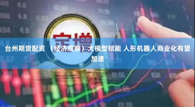 台州期货配资 （经济观察）大模型赋能 人形机器人商业化有望加速