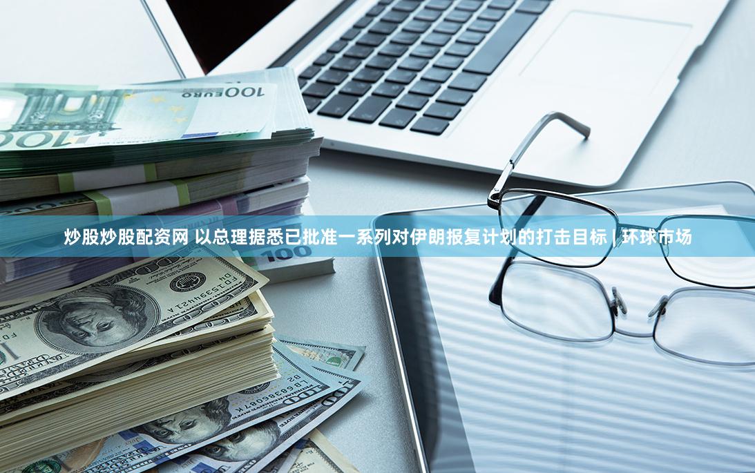 炒股炒股配资网 以总理据悉已批准一系列对伊朗报复计划的打击目标 | 环球市场