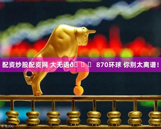 配资炒股配资网 大无语🙄 870环球 你别太离谱！