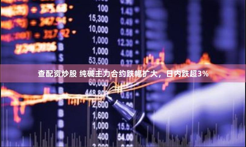 查配资炒股 纯碱主力合约跌幅扩大，日内跌超3%