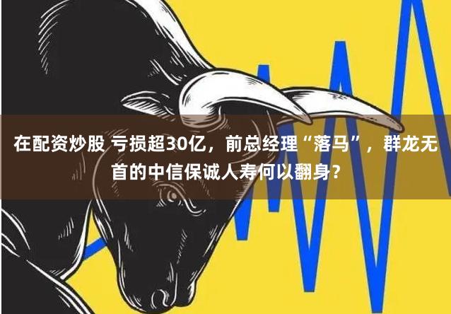 在配资炒股 亏损超30亿，前总经理“落马”，群龙无首的中信保诚人寿何以翻身？