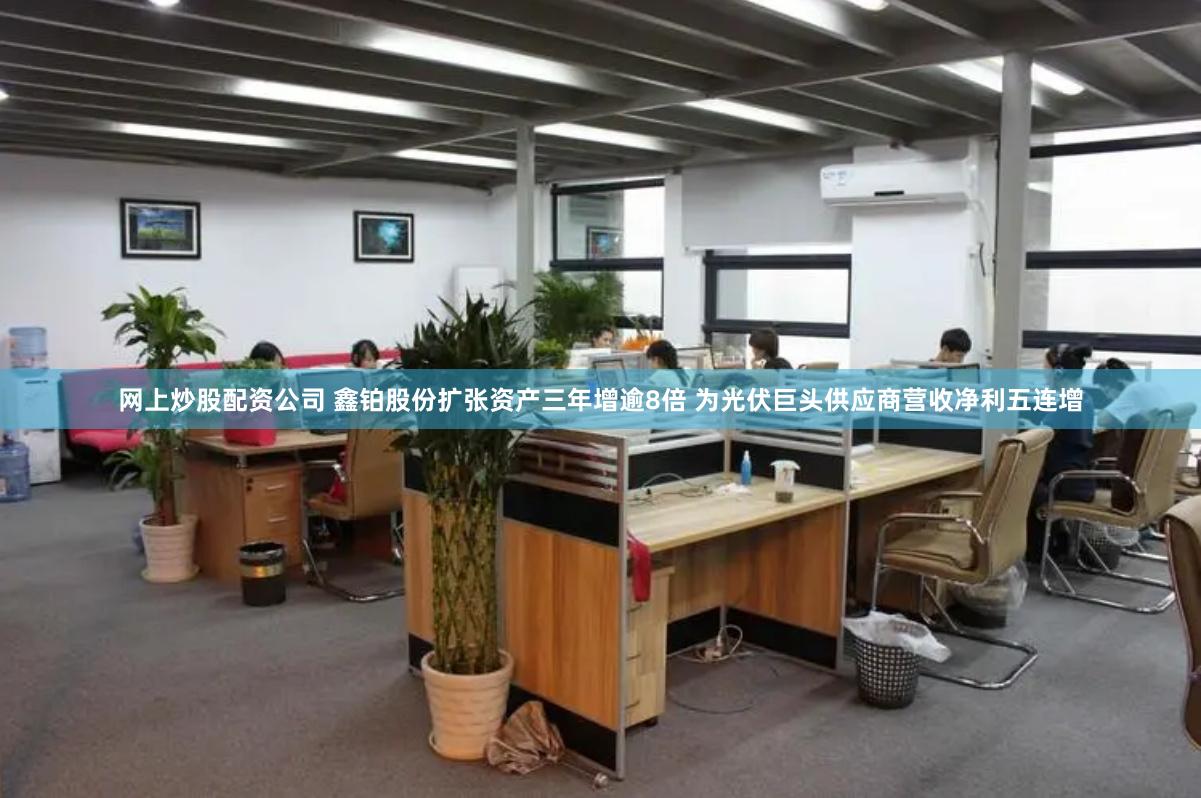 网上炒股配资公司 鑫铂股份扩张资产三年增逾8倍 为光伏巨头供应商营收净利五连增