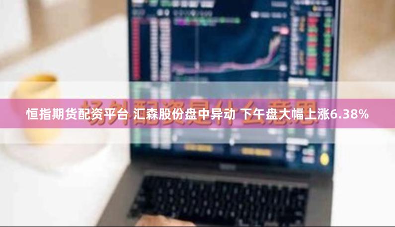 恒指期货配资平台 汇森股份盘中异动 下午盘大幅上涨6.38%