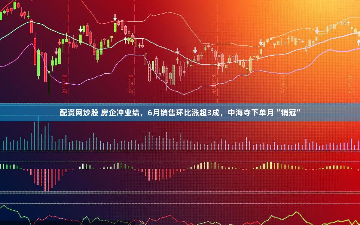 配资网炒股 房企冲业绩，6月销售环比涨超3成，中海夺下单月“销冠”