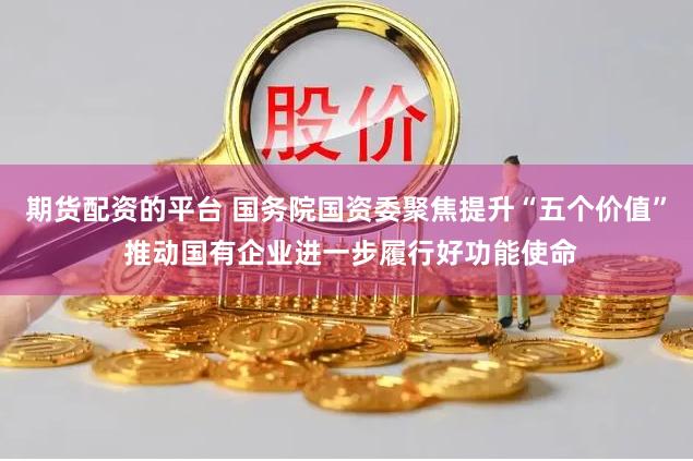 期货配资的平台 国务院国资委聚焦提升“五个价值” 推动国有企业进一步履行好功能使命