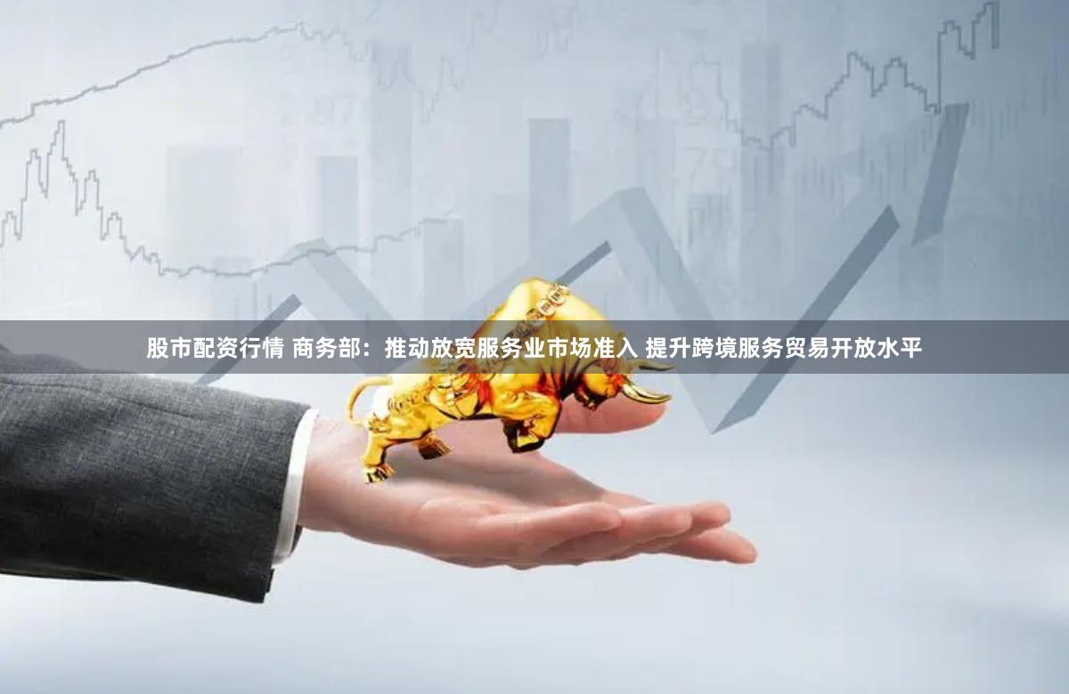 股市配资行情 商务部：推动放宽服务业市场准入 提升跨境服务贸易开放水平
