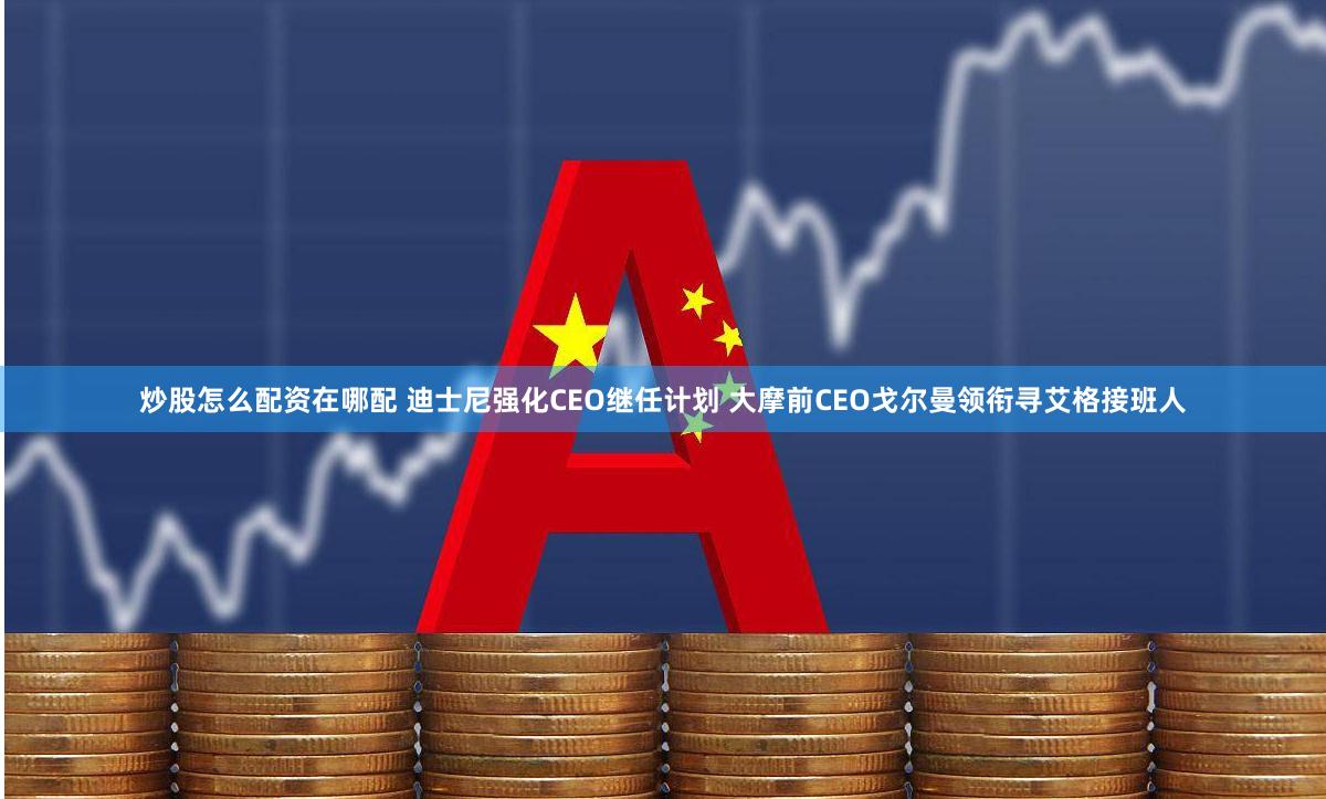 炒股怎么配资在哪配 迪士尼强化CEO继任计划 大摩前CEO戈尔曼领衔寻艾格接班人