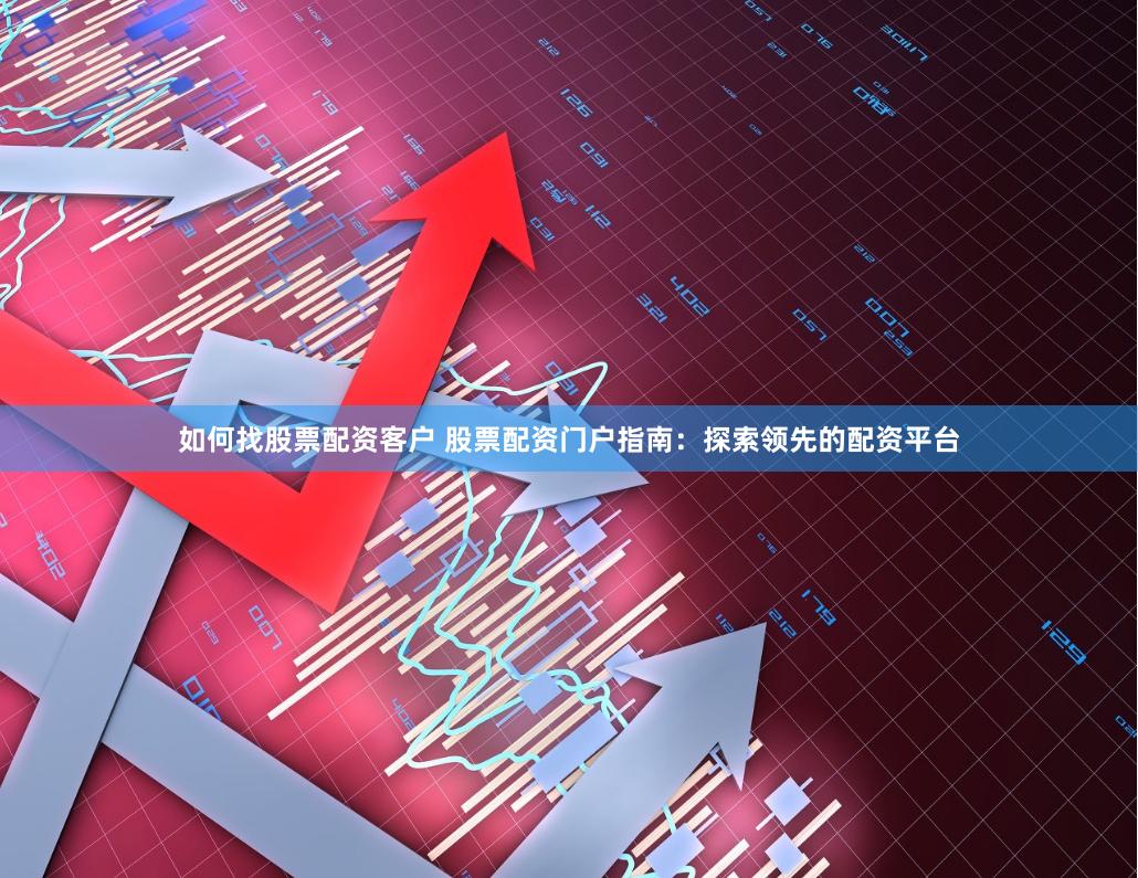 如何找股票配资客户 股票配资门户指南：探索领先的配资平台