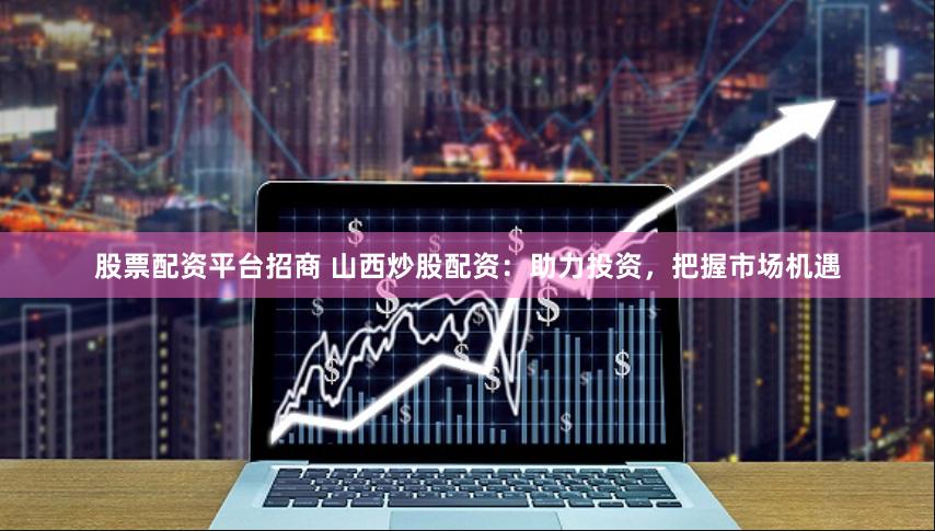 股票配资平台招商 山西炒股配资：助力投资，把握市场机遇