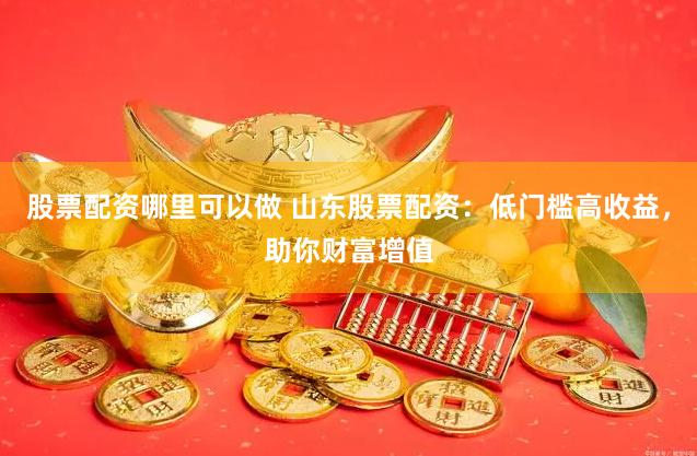 股票配资哪里可以做 山东股票配资：低门槛高收益，助你财富增值