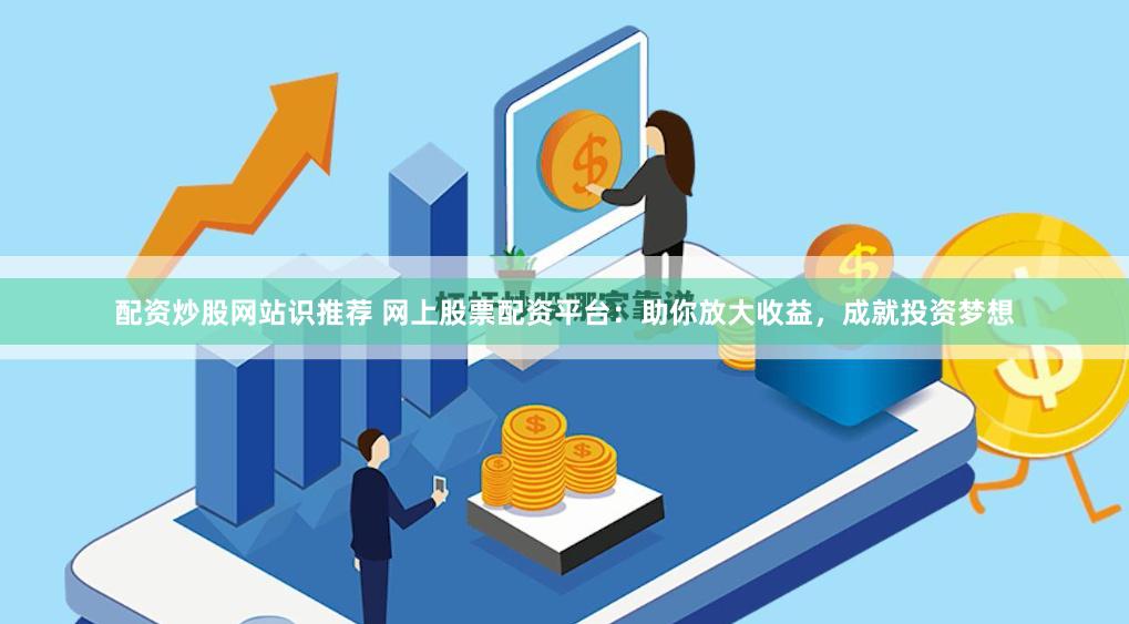 配资炒股网站识推荐 网上股票配资平台：助你放大收益，成就投资梦想
