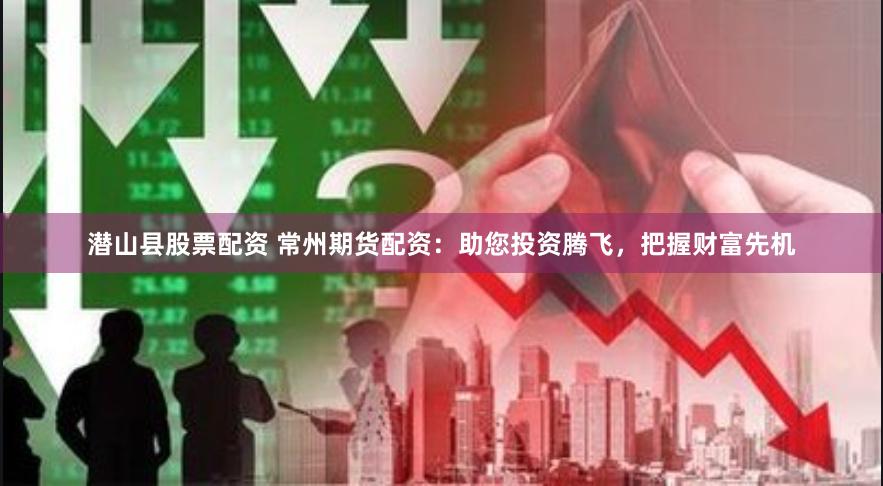 潜山县股票配资 常州期货配资：助您投资腾飞，把握财富先机
