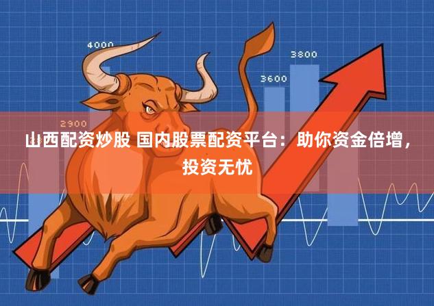 山西配资炒股 国内股票配资平台：助你资金倍增，投资无忧