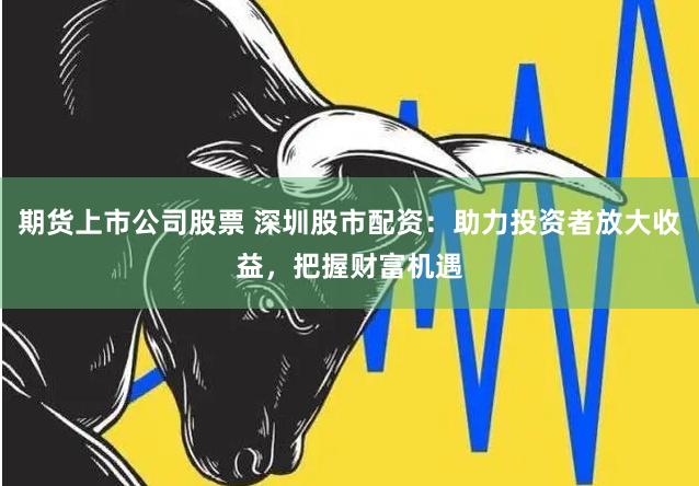 期货上市公司股票 深圳股市配资：助力投资者放大收益，把握财富机遇