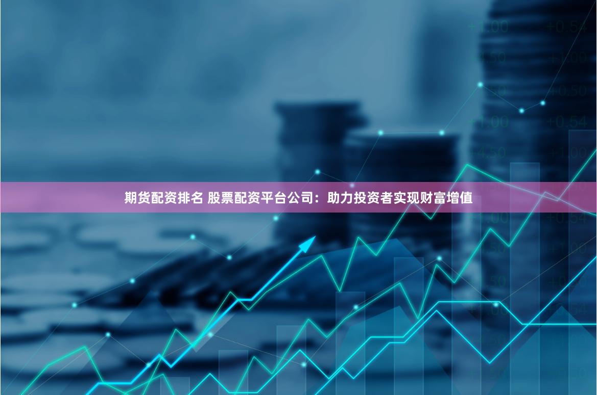 期货配资排名 股票配资平台公司：助力投资者实现财富增值